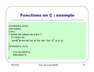 Fonctions en C : exemple
int min(int a, int b);
void main()
{ int c;
/* entrez les valeurs de a et b */
c= min(a, b) ;
printf("le min de %d et %d est : %d n", a, b, c);
}
int min(int a, int b)
{
if (a <b) return a;
else return b;
}
2007/2008

Info2, 1ère année SM/SMI

34

 