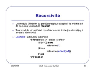Récursivité
Un module (fonction ou procédure) peut s'appeler lui-même: on
dit que c'est un module récursif
Tout module récursif doit posséder un cas limite (cas trivial) qui
arrête la récursivité
Exemple : Calcul du factorielle
Fonction fact (n : entier ) : entier
Si (n=0) alors
retourne (1)
Sinon
retourne (n*fact(n-1))
Finsi
FinFonction

2007/2008

Info2, 1ère année SM/SMI

35

 