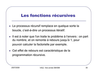 Les fonctions récursives
Le processus récursif remplace en quelque sorte la
boucle, c’est-à-dire un processus itératif.
Il est à noter que l'on traite le problème à l’envers : on part
du nombre, et on remonte à rebours jusqu’à 1, pour
pouvoir calculer la factorielle par exemple.
Cet effet de rebours est caractéristique de la
programmation récursive.

2007/2008

Info2, 1ère année SM/SMI

39

 
