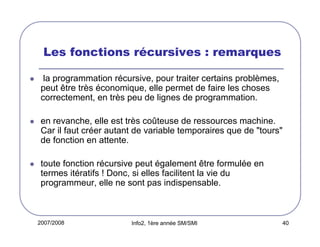 Les fonctions récursives : remarques
la programmation récursive, pour traiter certains problèmes,
peut être très économique, elle permet de faire les choses
correctement, en très peu de lignes de programmation.
en revanche, elle est très coûteuse de ressources machine.
Car il faut créer autant de variable temporaires que de "tours"
de fonction en attente.
toute fonction récursive peut également être formulée en
termes itératifs ! Donc, si elles facilitent la vie du
programmeur, elle ne sont pas indispensable.

2007/2008

Info2, 1ère année SM/SMI

40

 