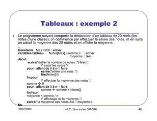 Tableaux : exemple 2
Le programme suivant comporte la déclaration d’un tableau de 20 réels (les
notes d’une classe), on commence par effectuer la saisie des notes, et en suite
on calcul la moyenne des 20 notes et on affiche la moyenne :
…
Constante Max =200 : entier
variables tableau
Notes[Max],i,somme,n : entier
moyenne : réel
début
ecrire("entrer le nombre de notes :") lire(n)
/* saisir les notes */
pour i allant de 0 à n-1 faire
ecrire("entrer une note :")
lire(Notes[i])
finpour
/* effectuer la moyenne des notes */
somme  0
pour i allant de 0 à n-1 faire
somme  somme + Notes[i]
finPour
moyenne = somme / n
/* affichage de la moyenne */
ecrire("la moyenne des notes est :",moyenne)
fin
2007/2008

Info2, 1ère année SM/SMI

48

 