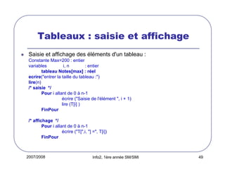 Tableaux : saisie et affichage
Saisie et affichage des éléments d'un tableau :
Constante Max=200 : entier
variables
i, n
: entier
tableau Notes[max] : réel
ecrire("entrer la taille du tableau :")
lire(n)
/* saisie */
Pour i allant de 0 à n-1
écrire ("Saisie de l'élément ", i + 1)
lire (T[i] )
FinPour
/* affichage */
Pour i allant de 0 à n-1
écrire ("T[",i, "] =", T[i])
FinPour

2007/2008

Info2, 1ère année SM/SMI

49

 