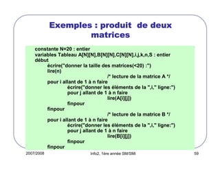 Exemples : produit de deux
matrices
constante N=20 : entier
variables Tableau A[N][N],B[N][N],C[N][N],i,j,k,n,S : entier
début
écrire("donner la taille des matrices(<20) :")
lire(n)
/* lecture de la matrice A */
pour i allant de 1 à n faire
écrire("donner les éléments de la ",i," ligne:")
pour j allant de 1 à n faire
lire(A[i][j])
finpour
finpour
/* lecture de la matrice B */
pour i allant de 1 à n faire
écrire("donner les éléments de la ",i," ligne:")
pour j allant de 1 à n faire
lire(B[i][j])
finpour
finpour
2007/2008

Info2, 1ère année SM/SMI

59

 