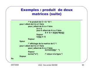 Exemples : produit de deux
matrices (suite)
/* le produit de C = A * B */
pour i allant de 0 à n-1 faire
pour j allant de 0 à n-1 faire
S0
pour k allant de 0 à n-1 faire
S  S + A[i][k]*B[k][j]
finpour
C[i][j]  S
finpour
fipour
/* affichage de la matrice de C */
pour i allant de 0 à n-1 faire
pour j allant de 0 à n-1 faire
écrire(C[i][j]," ")
finpour
écrire("n")
/* retour à la ligne */
finpour
fin

2007/2008

Info2, 1ère année SM/SMI

60

 