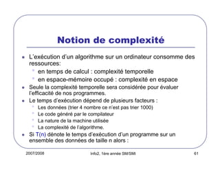 Notion de complexité
L’exécution d’un algorithme sur un ordinateur consomme des
ressources:
• en temps de calcul : complexité temporelle
• en espace-mémoire occupé : complexité en espace
Seule la complexité temporelle sera considérée pour évaluer
l’efficacité de nos programmes.
Le temps d’exécution dépend de plusieurs facteurs :

•
•
•
•

Les données (trier 4 nombre ce n’est pas trier 1000)
Le code généré par le compilateur
La nature de la machine utilisée
La complexité de l’algorithme.

Si T(n) dénote le temps d’exécution d’un programme sur un
ensemble des données de taille n alors :
2007/2008

Info2, 1ère année SM/SMI

61

 