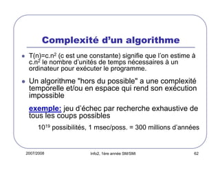 Complexité d’un algorithme
T(n)=c.n2 (c est une constante) signifie que l’on estime à
c.n2 le nombre d’unités de temps nécessaires à un
ordinateur pour exécuter le programme.

Un algorithme "hors du possible" a une complexité
temporelle et/ou en espace qui rend son exécution
impossible
exemple: jeu d’échec par recherche exhaustive de
tous les coups possibles
1019 possibilités, 1 msec/poss. = 300 millions d’années

2007/2008

Info2, 1ère année SM/SMI

62

 