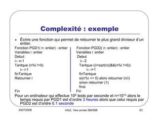 Complexité : exemple
Écrire une fonction qui permet de retourner le plus grand diviseur d’un
entier.
Fonction PGD1( n: entier) : entier
Variables i :entier
Debut
i←n-1
Tantque (n%i !=0)
i←i-1
finTantque
Retourner i

Fin

Fonction PGD2( n: entier) : entier
Variables i :entier
Debut
i←2
Tantque ((i<sqrt(n))&&(n%i !=0))
i←i+1
finTantque
si(n%i == 0) alors retourner (n/i)
sinon retourner (1)
finsi
Fin

Pour un ordinateur qui effectue 106 tests par seconde et n=1010 alors le
temps requis par PGD1 est d’ordre 3 heures alors que celui requis par
PGD2 est d’ordre 0.1 seconde
2007/2008

Info2, 1ère année SM/SMI

63

 