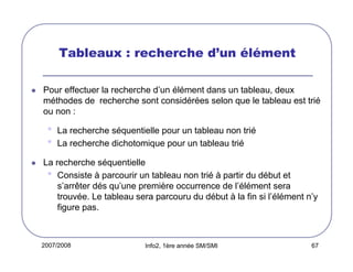 Tableaux : recherche d’un élément
Pour effectuer la recherche d’un élément dans un tableau, deux
méthodes de recherche sont considérées selon que le tableau est trié
ou non :

•
•

La recherche séquentielle pour un tableau non trié
La recherche dichotomique pour un tableau trié

La recherche séquentielle
• Consiste à parcourir un tableau non trié à partir du début et
s’arrêter dés qu’une première occurrence de l’élément sera
trouvée. Le tableau sera parcouru du début à la fin si l’élément n’y
figure pas.

2007/2008

Info2, 1ère année SM/SMI

67

 