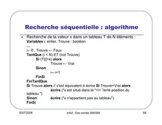 Recherche séquentielle : algorithme
Recherche de la valeur x dans un tableau T de N éléments :
Variables i: entier, Trouve : booléen
…
i←0 , Trouve ← Faux
TantQue (i < N) ET (not Trouve)
Si (T[i]=x) alors
Trouve ← Vrai
Sinon
i←i+1
FinSi
FinTantQue
Si Trouve alors // c'est équivalent à écrire Si Trouve=Vrai alors
écrire ("x est situé dans la "+i+ "eme position du
tableau ")
Sinon
écrire ("x n'appartient pas au tableau")
FinSi
2007/2008

Info2, 1ère année SM/SMI

68

 