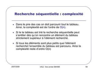 Recherche séquentielle : complexité
Dans le pire des cas on doit parcourir tout le tableau.
Ainsi, la complexité est de l’ordre de O(n).
Si le te tableau est trié la recherche séquentielle peut
s’arrêter dés qu’on rencontre un élément du tableau
strictement supérieur à l’élément recherché.
Si tous les éléments sont plus petits que l’élément
recherché l’ensemble du tableau est parcouru. Ainsi la
complexité reste d’ordre O(n)

2007/2008

Info2, 1ère année SM/SMI

69

 