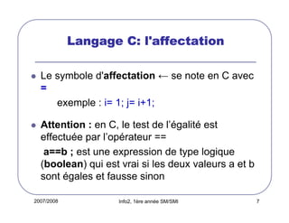 Langage C: l'affectation
Le symbole d'affectation ← se note en C avec
=
exemple : i= 1; j= i+1;
Attention : en C, le test de l’égalité est
effectuée par l’opérateur ==
a==b ; est une expression de type logique
(boolean) qui est vrai si les deux valeurs a et b
sont égales et fausse sinon
2007/2008

Info2, 1ère année SM/SMI

7

 