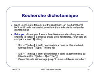 Recherche dichotomique
Dans le cas où le tableau est trié (ordonné), on peut améliorer
l'efficacité de la recherche en utilisant la méthode de recherche
dichotomique
Principe : diviser par 2 le nombre d'éléments dans lesquels on
cherche la valeur x à chaque étape de la recherche. Pour cela on
compare x avec T[milieu] :

•

Si x < T[milieu], il suffit de chercher x dans la 1ère moitié du
tableau entre (T[0] et T[milieu-1])

•
•

Si x > T[milieu], il suffit de chercher x dans la 2ème moitié du
tableau entre (T[milieu+1] et T[N-1])
On continue le découpage jusqu’à un sous tableau de taille 1

2007/2008

Info2, 1ère année SM/SMI

70

 