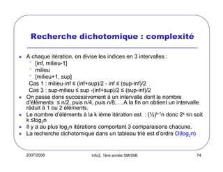 Recherche dichotomique : complexité
A chaque itération, on divise les indices en 3 intervalles :
• [inf, milieu-1]
• milieu
• [milieu+1, sup]
Cas 1 : milieu-inf ≤ (inf+sup)/2 - inf ≤ (sup-inf)/2
Cas 3 : sup-milieu ≤ sup -(inf+sup)/2 ≤ (sup-inf)/2
On passe dons successivement à un intervalle dont le nombre
d’éléments ≤ n/2, puis n/4, puis n/8, …A la fin on obtient un intervalle
réduit à 1 ou 2 éléments.
Le nombre d’éléments à la k ième itération est : (½)k-1n donc 2k ≤n soit
k ≤log2n
Il y a au plus log2n itérations comportant 3 comparaisons chacune.
La recherche dichotomique dans un tableau trié est d’ordre O(log2n)

2007/2008

Info2, 1ère année SM/SMI

74

 