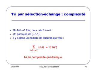 Tri par sélection-échange : complexité

On fait n-1 fois, pour i de 0 à n-2 :
Un parcours de [i..n-1].
Il y a donc un nombre de lectures qui vaut :

Σ

(n-i) = 0 (n2)

i=0..n-2

Tri en complexité quadratique.

2007/2008

Info2, 1ère année SM/SMI

78

 
