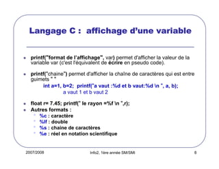 d’
Langage C : affichage d’une variable

printf("format de l’affichage", var) permet d'afficher la valeur de la
variable var (c'est l'équivalent de écrire en pseudo code).
printf("chaine") permet d'afficher la chaîne de caractères qui est entre
guimets " "
int a=1, b=2; printf("a vaut :%d et b vaut:%d n ", a, b);
a vaut 1 et b vaut 2
float r= 7.45; printf(" le rayon =%f n ",r);
Autres formats :

•
•
•
•

%c : caractère
%lf : double
%s : chaine de caractères
%e : réel en notation scientifique

2007/2008

Info2, 1ère année SM/SMI

8

 