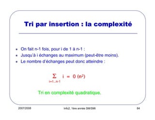 Tri par insertion : la complexité

On fait n-1 fois, pour i de 1 à n-1 :
Jusqu’à i échanges au maximum (peut-être moins).
Le nombre d’échanges peut donc atteindre :

Σ

i = 0 (n2)

i=1..n-1

Tri en complexité quadratique.

2007/2008

Info2, 1ère année SM/SMI

84

 