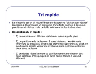 Tri rapide
Le tri rapide est un tri récursif basé sur l'approche "diviser pour régner"
(consiste à décomposer un problème d'une taille donnée à des sous
problèmes similaires mais de taille inférieure faciles à résoudre)
Description du tri rapide :

•
•

1) on considère un élément du tableau qu'on appelle pivot

•

3) on répète récursivement ce partitionnement sur chacun des
sous tableaux crées jusqu'à ce qu'ils soient réduits à un seul
élément

2) on partitionne le tableau en 2 sous tableaux : les éléments
inférieurs ou égaux au pivot et les éléments supérieurs au pivot. on
peut placer ainsi la valeur du pivot à sa place définitive entre les
deux sous tableaux

2007/2008

Info2, 1ère année SM/SMI

85

 