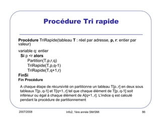 Procédure Tri rapide
Procédure TriRapide(tableau T : réel par adresse, p, r: entier par
valeur)
variable q: entier
Si p <r alors
Partition(T,p,r,q)
TriRapide(T,p,q-1)
TriRapide(T,q+1,r)
FinSi
Fin Procédure
A chaque étape de récursivité on partitionne un tableau T[p..r] en deux sous
tableaux T[p..q-1] et T[q+1..r] tel que chaque élément de T[p..q-1] soit
inférieur ou égal à chaque élément de A[q+1..r]. L'indice q est calculé
pendant la procédure de partitionnement
2007/2008

Info2, 1ère année SM/SMI

86

 