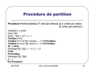 Procédure de partition
Procédure Partition(tableau T :réel par adresse, p, r: entier par valeur,
q: entier par adresse )
Variables i, j: entier
pivot: réel
pivot← T[p], i←p+1, j ← r
TantQue (i<=j)
TantQue (i<=r et T[i] <=pivot) i ← i+1 FinTantQue
TantQue (j>=p et T[j] >pivot ) j ← j-1 FinTantQue
Si i <j alors
Echanger(T[i], T[j]), i ← i+1, j ← j-1
FinSi
FinTantQue
Echanger(T[j], T[p])
q←j
Fin Procédure
2007/2008

Info2, 1ère année SM/SMI

87

 