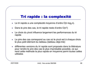 Tri rapide : la complexité
Le tri rapide a une complexité moyenne d’ordre O(n log2n).
Dans le pire des cas, le tri rapide reste d’ordre O(n2)
Le choix du pivot influence largement les performances du tri
rapide
Le pire des cas correspond au cas où le pivot est à chaque choix
le plus petit élément du tableau (tableau déjà trié)
différentes versions du tri rapide sont proposés dans la littérature
pour rendre le pire des cas le plus improbable possible, ce qui
rend cette méthode la plus rapide en moyenne parmi toutes celles
utilisées

2007/2008

Info2, 1ère année SM/SMI

88

 