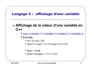 d’
Langage C : affichage d’une variable

Affichage de la valeur d'une variable en
C++

• cout <<chaîne 1 <<variable 1<<chaîne 2 <<variable 2;
• Exemple
• int i =2; int j = 20;
• cout <<"i vaut:" << i <<"j vaut:"<<j <<'n';
• float r = 6.28;
• cout<<"le rayon
2007/2008

= "<< r <<'n';

Info2, 1ère année SM/SMI

9

 