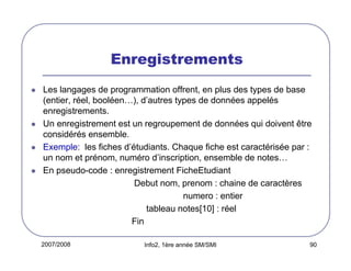 Enregistrements
Les langages de programmation offrent, en plus des types de base
(entier, réel, booléen…), d’autres types de données appelés
enregistrements.
Un enregistrement est un regroupement de données qui doivent être
considérés ensemble.
Exemple: les fiches d’étudiants. Chaque fiche est caractérisée par :
un nom et prénom, numéro d’inscription, ensemble de notes…
En pseudo-code : enregistrement FicheEtudiant
Debut nom, prenom : chaine de caractères
numero : entier
tableau notes[10] : réel
Fin
2007/2008

Info2, 1ère année SM/SMI

90

 
