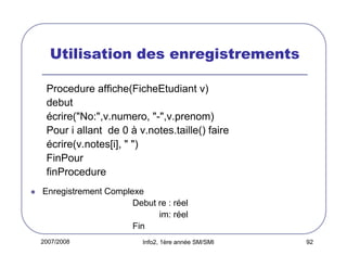 Utilisation des enregistrements
Procedure affiche(FicheEtudiant v)
debut
écrire("No:",v.numero, "-",v.prenom)
Pour i allant de 0 à v.notes.taille() faire
écrire(v.notes[i], " ")
FinPour
finProcedure
Enregistrement Complexe
Debut re : réel
im: réel
Fin
2007/2008

Info2, 1ère année SM/SMI

92

 