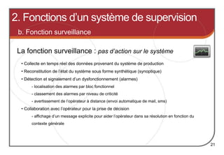 2. Fonctions d’un système de supervision
21
La fonction surveillance : pas d’action sur le système
b. Fonction surveillance
• Collecte en temps réel des données provenant du système de production
• Reconstitution de l’état du système sous forme synthétique (synoptique)
• Détection et signalement d’un dysfonctionnement (alarmes)
- localisation des alarmes par bloc fonctionnel
- classement des alarmes par niveau de criticité
- avertissement de l’opérateur à distance (envoi automatique de mail, sms)
• Collaboration avec l’opérateur pour la prise de décision
- affichage d’un message explicite pour aider l’opérateur dans sa résolution en fonction du
contexte générale
 