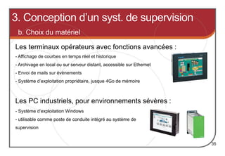 b. Choix du matériel
Les terminaux opérateurs avec fonctions avancées :
35
- Affichage de courbes en temps réel et historique
- Archivage en local ou sur serveur distant, accessible sur Ethernet
- Envoi de mails sur évènements
- Système d’exploitation propriétaire, jusque 4Go de mémoire
Les PC industriels, pour environnements sévères :
- Système d’exploitation Windows
- utilisable comme poste de conduite intégré au système de
supervision
3. Conception d’un syst. de supervision
 