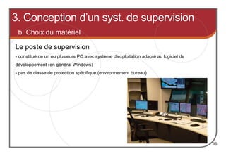 b. Choix du matériel
Le poste de supervision
36
- constitué de un ou plusieurs PC avec système d’exploitation adapté au logiciel de
développement (en général Windows)
- pas de classe de protection spécifique (environnement bureau)
3. Conception d’un syst. de supervision
 