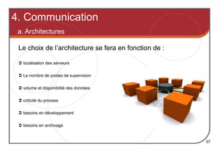  localisation des serveurs
 volume et disponibilité des données
 criticité du process
 besoins en développement
 besoins en archivage
Le choix de l’architecture se fera en fonction de :
4. Communication
a. Architectures
37
 Le nombre de postes de supervision
 