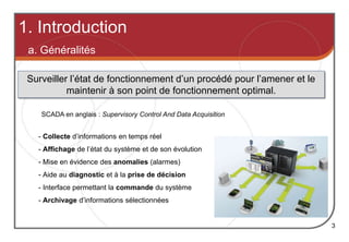 1. Introduction
3
a. Généralités
Surveiller l’état de fonctionnement d’un procédé pour l’amener et le
maintenir à son point de fonctionnement optimal.
- Collecte d’informations en temps réel
- Affichage de l’état du système et de son évolution
- Mise en évidence des anomalies (alarmes)
- Aide au diagnostic et à la prise de décision
- Interface permettant la commande du système
- Archivage d’informations sélectionnées
SCADA en anglais : Supervisory Control And Data Acquisition
 