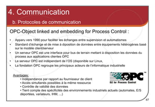 OPC-Object linked and embedding for Process Control :
Avantages:
• Indépendance par rapport au fournisseur de client
• Accès simultanés possibles à la même ressource
• Contrôle de validité des données
• Tient compte des spécificités des environnements industriels actuels (automates, E/S
déportées, variateurs, IHM, ...)
4. Communication
b. Protocoles de communication
47
• Apparu vers 1990 pour faciliter les échanges entre supervision et automatismes
• Standard d’échange et de mise à diposition de données entre équipements hétérogènes basé
sur le modèle client/serveur
• Un serveur OPC est une interface pour bus de terrain mettant à disposition les données du
process aux applications clientes OPC
• Le serveur OPC est indépendant de l’OS (disponible sur Linux,
• La fondation OPC regroupe les principaux acteurs de l’informatique industrielle
 