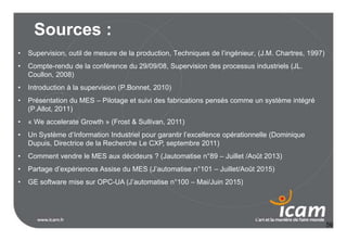56
Sources :
• Supervision, outil de mesure de la production, Techniques de l’ingénieur, (J.M. Chartres, 1997)
• Compte-rendu de la conférence du 29/09/08, Supervision des processus industriels (JL.
Coullon, 2008)
• Introduction à la supervision (P.Bonnet, 2010)
• Présentation du MES – Pilotage et suivi des fabrications pensés comme un système intégré
(P.Allot, 2011)
• « We accelerate Growth » (Frost & Sullivan, 2011)
• Un Système d’Information Industriel pour garantir l’excellence opérationnelle (Dominique
Dupuis, Directrice de la Recherche Le CXP, septembre 2011)
• Comment vendre le MES aux décideurs ? (Jautomatise n°89 – Juillet /Août 2013)
• Partage d’expériences Assise du MES (J’automatise n°101 – Juillet/Août 2015)
• GE software mise sur OPC-UA (J’automatise n°100 – Mai/Juin 2015)
 