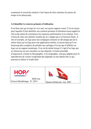 commencé le travail de création. Cette façon de faire minimise les pertes de
temps et les désaccords.
3.4 Identifier le contexte primaire d’utilisation
Il est bien rare qu’un logo ne vive seul, sur aucun support visuel. C’est la raison
pour laquelle il faut identifier son contexte primaire d’utilisation (aussi appelé la
clé) avant même de commencer les esquisses préliminaires et la création. Ceci
évitera de créer une identité visuelle qui ne s’adapte pas à sa fonction finale. À
titre d’exemple, un logo pour une compagnie aérienne ne développe pas de la
même façon qu’un logo pour une application mobile, la raison étant qu’il est
beaucoup plus complexe de peindre une carlingue d’avion que d’afficher un
logo sur un support numérique. Il en est de même lorsqu’il s’agit d’un logo qui
se retrouvera sur une circulaire ou une étiquette. Certains procédés
d’impression, comme la flexographie et la sérigraphie, sont peu adaptés pour la
reproduction de visuels comportant des dégradés ou des détails fins ce qui
pourrait en altérer le rendu final.
HOP (Air
France) Brandimage, Fr. 2013 Qantas Hulsbosch, Aut. 2007
 