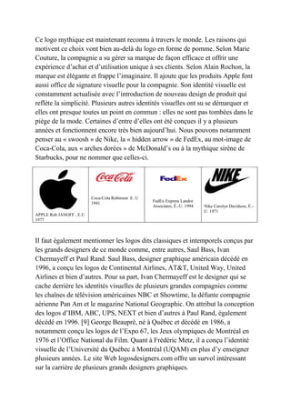 Ce logo mythique est maintenant reconnu à travers le monde. Les raisons qui
motivent ce choix vont bien au-delà du logo en forme de pomme. Selon Marie
Couture, la compagnie a su gérer sa marque de façon efficace et offrir une
expérience d’achat et d’utilisation unique à ses clients. Selon Alain Rochon, la
marque est élégante et frappe l’imaginaire. Il ajoute que les produits Apple font
aussi office de signature visuelle pour la compagnie. Son identité visuelle est
constamment actualisée avec l’introduction de nouveau design de produit qui
reflète la simplicité. Plusieurs autres identités visuelles ont su se démarquer et
elles ont presque toutes un point en commun : elles ne sont pas tombées dans le
piège de la mode. Certaines d’entre d’elles ont été conçues il y a plusieurs
années et fonctionnent encore très bien aujourd’hui. Nous pouvons notamment
penser au « swoosh » de Nike, la « hidden arrow » de FedEx, au mot-image de
Coca-Cola, aux « arches dorées » de McDonald’s ou à la mythique sirène de
Starbucks, pour ne nommer que celles-ci.
APPLE Rob JANOFF , E.U
1977
Coca-Cola Robinson E. U
1941 FedEx Express Landor
Associates, É.-U. 1994 Nike Carolyn Davidson, É.-
U. 1971
Il faut également mentionner les logos dits classiques et intemporels conçus par
les grands designers de ce monde comme, entre autres, Saul Bass, Ivan
Chermayeff et Paul Rand. Saul Bass, designer graphique américain décédé en
1996, a conçu les logos de Continental Airlines, AT&T, United Way, United
Airlines et bien d’autres. Pour sa part, Ivan Chermayeff est le designer qui se
cache derrière les identités visuelles de plusieurs grandes compagnies comme
les chaînes de télévision américaines NBC et Showtime, la défunte compagnie
aérienne Pan Am et le magazine National Geographic. On attribut la conception
des logos d’IBM, ABC, UPS, NEXT et bien d’autres à Paul Rand, également
décédé en 1996. [9] George Beaupré, né à Québec et décédé en 1986, a
notamment conçu les logos de l’Expo 67, les Jeux olympiques de Montréal en
1976 et l’Office National du Film. Quant à Frédéric Metz, il a conçu l’identité
visuelle de l’Université du Québec à Montréal (UQAM) en plus d’y enseigner
plusieurs années. Le site Web logosdesigners.com offre un survol intéressant
sur la carrière de plusieurs grands designers graphiques.
 