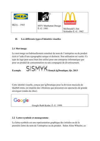 IKEA – 1943 MTV Manhattan Design
É.-U. 1981 McDonald’s Jim
Schindler É.-U. 1962
II- Les différents types d’identités visuelles
2.1 Mot-image
Le mot-image est habituellement constitué du nom de l’entreprise ou du produit
écrit à l’aide d’une typographie unique et distincte. Son utilisation est variée. Ce
type de logo peut aussi bien être utilisé pour une entreprise informatique que
pour un produit de consommation ou une compagnie de divertissement.
Exemple Sismyk lg2boutique, Qc. 2013
Cette identité visuelle, conçue par lg2boutique pour la division musicale de
QuébéComm, est inspirée des vibrations que procurent ces spectacles de grande
envergure (ondes de choc).
Google Ruth Kedar, É.-U. 1999
2.2 Lettre-symbole et monogramme
La lettre-symbole est une représentation graphique des initiales ou de la
première lettre du nom de l’entreprise ou du produit. Selon Alina Wheeler, ce
 