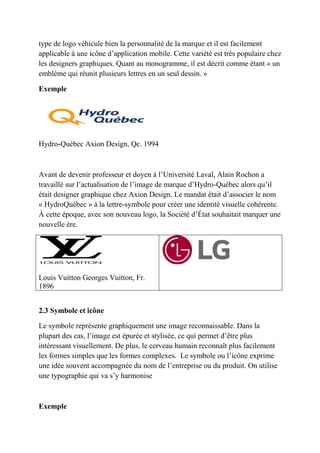 type de logo véhicule bien la personnalité de la marque et il est facilement
applicable à une icône d’application mobile. Cette variété est très populaire chez
les designers graphiques. Quant au monogramme, il est décrit comme étant « un
emblème qui réunit plusieurs lettres en un seul dessin. »
Exemple
Hydro-Québec Axion Design, Qc. 1994
Avant de devenir professeur et doyen à l’Université Laval, Alain Rochon a
travaillé sur l’actualisation de l’image de marque d’Hydro-Québec alors qu’il
était designer graphique chez Axion Design. Le mandat était d’associer le nom
« HydroQuébec » à la lettre-symbole pour créer une identité visuelle cohérente.
À cette époque, avec son nouveau logo, la Société d’État souhaitait marquer une
nouvelle ère.
Louis Vuitton Georges Vuitton, Fr.
1896
2.3 Symbole et icône
Le symbole représente graphiquement une image reconnaissable. Dans la
plupart des cas, l’image est épurée et stylisée, ce qui permet d’être plus
intéressant visuellement. De plus, le cerveau humain reconnaît plus facilement
les formes simples que les formes complexes. Le symbole ou l’icône exprime
une idée souvent accompagnée du nom de l’entreprise ou du produit. On utilise
une typographie qui va s’y harmonise
Exemple
 