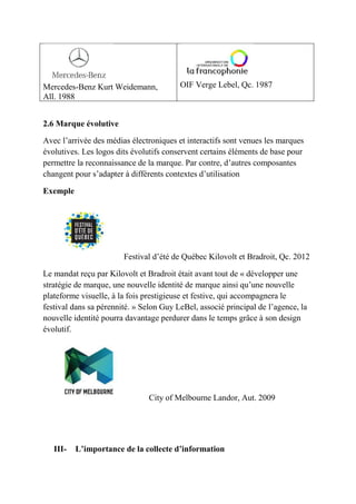 Mercedes-Benz Kurt Weidemann,
All. 1988
OIF Verge Lebel, Qc. 1987
2.6 Marque évolutive
Avec l’arrivée des médias électroniques et interactifs sont venues les marques
évolutives. Les logos dits évolutifs conservent certains éléments de base pour
permettre la reconnaissance de la marque. Par contre, d’autres composantes
changent pour s’adapter à différents contextes d’utilisation
Exemple
Festival d’été de Québec Kilovolt et Bradroit, Qc. 2012
Le mandat reçu par Kilovolt et Bradroit était avant tout de « développer une
stratégie de marque, une nouvelle identité de marque ainsi qu’une nouvelle
plateforme visuelle, à la fois prestigieuse et festive, qui accompagnera le
festival dans sa pérennité. » Selon Guy LeBel, associé principal de l’agence, la
nouvelle identité pourra davantage perdurer dans le temps grâce à son design
évolutif.
City of Melbourne Landor, Aut. 2009
III- L’importance de la collecte d’information
 