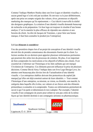 Comme l’indique Matthew Healey dans son livre Logos et identités visuelles, «
aucun grand logo n’a été créé par accident. Ils ont tous vu le jour délibérément,
après une prise en compte soignée des valeurs, rêves, promesses et objectifs
marketing des marques qu’ils représentent. » Ceci décrit à merveille la réalité
des designers graphiques. La création d’une identité visuelle demande beaucoup
de recherche et de préparation. Un bon logo est toujours le résultat d’une bonne
analyse. C’est la manière la plus efficace de répondre aux attentes et aux
besoins du client. Au dire de Jacques de Varennes, « pour faire une bonne
marque, il faut bien connaître le produit [ou l’entreprise]
3.1 Les éléments à considérer
Une des premières étapes lors d’un projet de conception d’une identité visuelle
devrait être de prendre connaissance des documents fournis par le client. La
lecture assidue de ces derniers peut apporter plusieurs informations pertinentes
qui pourront être utiles lors du processus de création. De plus, il est important
de bien comprendre les motivations et les objectifs d’affaires des clients. Il est
essentiel de s’informer sur l’historique et les faits saillants qui ont marqué
l’évolution de l’entreprise. Ces éléments peuvent influencer la prise de plusieurs
décisions. Comme David Airey l’indique dans son livre Logo Design Love, les
attentes sont beaucoup plus élevées lors de l’actualisation d’une identité
visuelle. « Les entreprises établies doivent être protectrices du capital [de
marque] qu’elles ont déjà construit autour de leurs identités. » Tout comme
l’historique d’une entreprise, sa mission, sa vision, sa clientèle, son marché, la
catégorie dans laquelle elle évolue, ses valeurs et ses forces sont des éléments
primordiaux à connaître et à comprendre. Toutes ces informations permettent de
savoir à qui l’on parle et déterminera le ton à adopter. Par exemple, l’identité
visuelle d’une compagnie de jouets pour enfant ne sera pas créée de la même
façon qu’une identité destinée à une compagnie aérienne ou pharmaceutique.
Southwest Airlines
Lippincott, É.-U. 2014 Lego - 1998
 