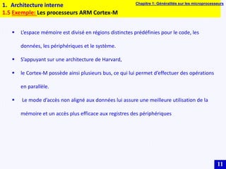 11
1. Architecture interne
1.5 Exemple: Les processeurs ARM Cortex-M
Chapitre 1: Généralités sur les microprocesseurs
 L’espace mémoire est divisé en régions distinctes prédéfinies pour le code, les
données, les périphériques et le système.
 S’appuyant sur une architecture de Harvard,
 le Cortex-M possède ainsi plusieurs bus, ce qui lui permet d’effectuer des opérations
en parallèle.
 Le mode d’accès non aligné aux données lui assure une meilleure utilisation de la
mémoire et un accès plus efficace aux registres des périphériques
 