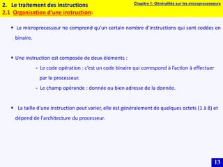 13
2. Le traitement des instructions
2.1 Organisation d’une instruction:
 Le microprocesseur ne comprend qu’un certain nombre d’instructions qui sont codées en
binaire.
 Une instruction est composée de deux éléments :
- Le code opération : c’est un code binaire qui correspond à l’action à effectuer
par le processeur.
- Le champ opérande : donnée ou bien adresse de la donnée.
 La taille d'une instruction peut varier, elle est généralement de quelques octets (1 à 8) et
dépend de l'architecture du processeur.
Chapitre 1: Généralités sur les microprocesseurs
 