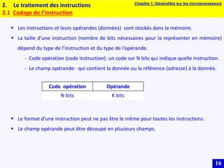 16
2. Le traitement des instructions
2.1 Codage de l’instruction
 Les instructions et leurs opérandes (données) sont stockés dans la mémoire.
 La taille d’une instruction (nombre de bits nécessaires pour la représenter en mémoire)
dépend du type de l’instruction et du type de l’opérande.
- Code opération (code instruction): un code sur N bits qui indique quelle instruction.
- Le champ opérande: qui contient la donnée ou la référence (adresse) à la donnée.
 Le format d’une instruction peut ne pas être le même pour toutes les instructions.
 Le champ opérande peut être découpé en plusieurs champs.
Code opération Opérande
N bits K bits
Chapitre 1: Généralités sur les microprocesseurs
 