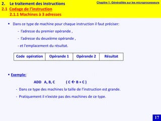 17
2. Le traitement des instructions
2.1 Codage de l’instruction
2.1.1 Machines à 3 adresses
 Dans ce type de machine pour chaque instruction il faut préciser:
- l’adresse du premier opérande ,
- l’adresse du deuxième opérande ,
- et l'emplacement du résultat.
 Exemple:
ADD A, B, C ( C  B + C )
- Dans ce type des machines la taille de l’instruction est grande.
- Pratiquement il n’existe pas des machines de ce type.
Code opération Opérande 1 Opérande 2 Résultat
Chapitre 1: Généralités sur les microprocesseurs
 