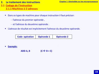 18
2. Le traitement des instructions
2.1 Codage de l’instruction
2.1.1 Machines à 2 adresses
 Dans ce types de machine pour chaque instruction il faut préciser:
- l’adresse du premier opérande ,
- et l’adresse du deuxième opérande .
 L’adresse de résultat est implicitement l’adresse du deuxième opérande.
 Exemple:
ADD A, B (C  B + C)
Code opération Opérande 1 Opérande 2
Chapitre 1: Généralités sur les microprocesseurs
 