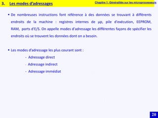 20
 De nombreuses instructions font référence à des données se trouvant à différents
endroits de la machine : registres internes de µp, pile d'exécution, EEPROM,
RAM, ports d'E/S. On appelle modes d'adressage les différentes façons de spécifier les
endroits où se trouvent les données dont on a besoin.
 Les modes d’adressage les plus courant sont :
- Adressage direct
- Adressage indirect
- Adressage immédiat
3. Les modes d’adressages Chapitre 1: Généralités sur les microprocesseurs
 