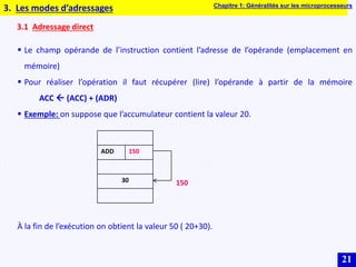 21
3.1 Adressage direct
 Le champ opérande de l’instruction contient l’adresse de l’opérande (emplacement en
mémoire)
 Pour réaliser l’opération il faut récupérer (lire) l’opérande à partir de la mémoire
ACC  (ACC) + (ADR)
 Exemple: on suppose que l’accumulateur contient la valeur 20.
À la fin de l’exécution on obtient la valeur 50 ( 20+30).
3. Les modes d’adressages
ADD 150
30 150
Chapitre 1: Généralités sur les microprocesseurs
 