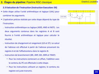 31
2. Étages du pipeline: Pipeline RISC classique
2.3 Exécution de l'instruction (Instruction Execution: EX)
 Cette étape utilise l'unité arithmétique et logique (UAL) pour
combiner les arguments.
 L'opération précise réalisée par cette étape dépend du type de
l'instruction.
₋ Instruction arithmétique ou logique (ADD, AND et NOT): Les
deux arguments contenus dans les registres A et B sont
fournis à l'unité arithmétique et logique pour calculer le
résultat.
₋ Instruction de chargement et rangement (LD et ST): Le calcul
de l'adresse est effectué à partir de l'adresse provenant du
registre A et de l'offsetcontenu dans le registre B.
₋ Instruction de branchement (BR, JMP, JSR, JSRR et TRAP):
• Pour les instructions contenant un offset, l'addition avec
le contenu du PC est effectuée à cette étape.
• Pour les instructions utilisant un registre, le contenu du
registre est juste transmis.
Chapitre 2: Le pipeline
 