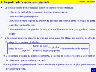 35
4. Temps de cycle des processeurs pipelinés Chapitre 2: Le pipeline
 Le temps de cycle d’un processeur pipeliné dépend de quatre facteurs :
₋ Le temps de cycle de la version non pipelinée du processeur ,
₋ Le nombre d’étage du pipeline ,
₋ La manière dont la logique du chemin de données est répartie entre les étages (si cette
répartition est équilibrée) ,
₋ La latence de latch du pipeline (le temps de stabilisation après le passage dans chaque
étage).
 Si la logique peut être répartie de manière égale entre les étages du pipeline, la période
d’horloge du processeur pipeliné est :
Temps de cycle
non pipeliné
Temps de cycle = +latence de latch du pipeline
pipeliné Nombre d'étages du pipeline
→ Si le nombre d’étages du pipeline augmente, la latence de latch correspond à une fraction
de plus en plus grande du temps de cycle.
→ Ce qui limite progressivement l’intérêt de diviser le processeur en un plus grand nombre
d’étages de pipeline.
 