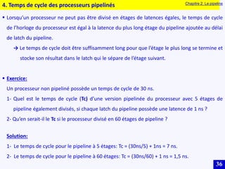 36
4. Temps de cycle des processeurs pipelinés Chapitre 2: Le pipeline
 Lorsqu’un processeur ne peut pas être divisé en étages de latences égales, le temps de cycle
de l’horloge du processeur est égal à la latence du plus long étage du pipeline ajoutée au délai
de latch du pipeline.
→ Le temps de cycle doit être suffisamment long pour que l’étage le plus long se termine et
stocke son résultat dans le latch qui le sépare de l’étage suivant.
 Exercice:
Un processeur non pipeliné possède un temps de cycle de 30 ns.
1- Quel est le temps de cycle (Tc) d’une version pipelinée du processeur avec 5 étages de
pipeline également divisés, si chaque latch du pipeline possède une latence de 1 ns ?
2- Qu’en serait-il le Tc si le processeur divisé en 60 étages de pipeline ?
Solution:
1- Le temps de cycle pour le pipeline à 5 étages: Tc = (30ns/5) + 1ns = 7 ns.
2- Le temps de cycle pour le pipeline à 60 étages: Tc = (30ns/60) + 1 ns = 1,5 ns.
 